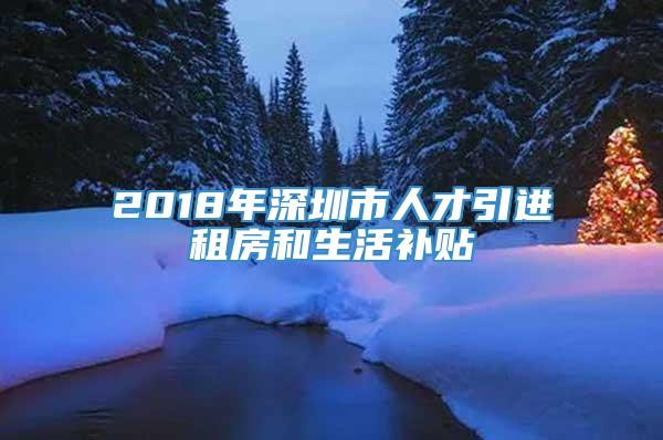 2018年深圳市人才引进租房和生活补贴