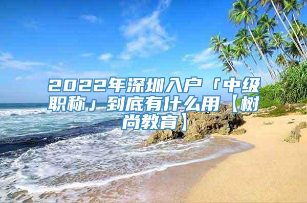 2022年深圳入户「中级职称」到底有什么用【树尚教育】