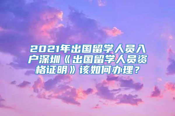 2021年出国留学人员入户深圳《出国留学人员资格证明》该如何办理？