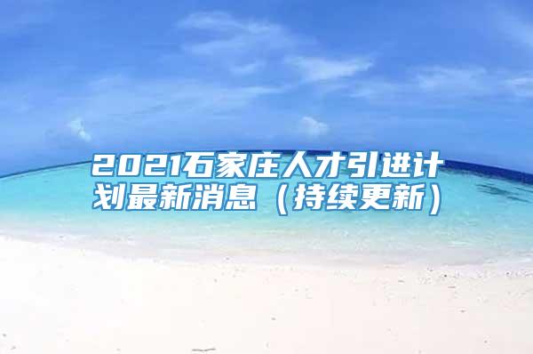 2021石家庄人才引进计划最新消息（持续更新）