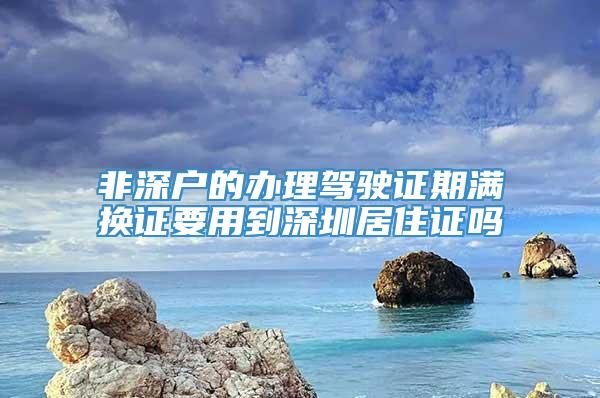 非深户的办理驾驶证期满换证要用到深圳居住证吗