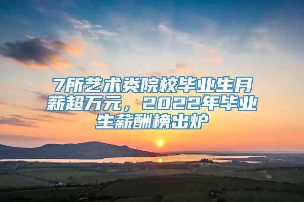 7所艺术类院校毕业生月薪超万元，2022年毕业生薪酬榜出炉