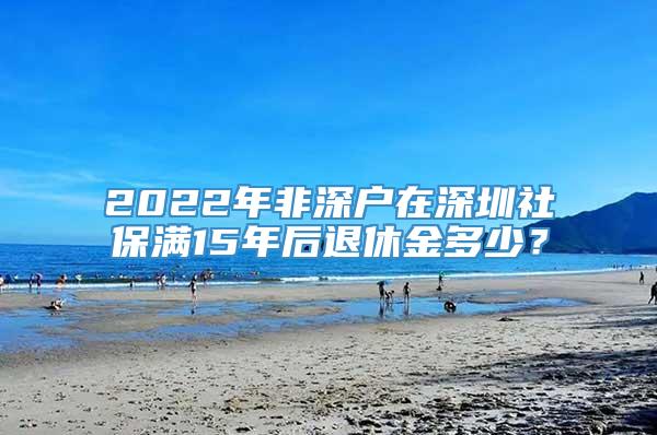 2022年非深户在深圳社保满15年后退休金多少？