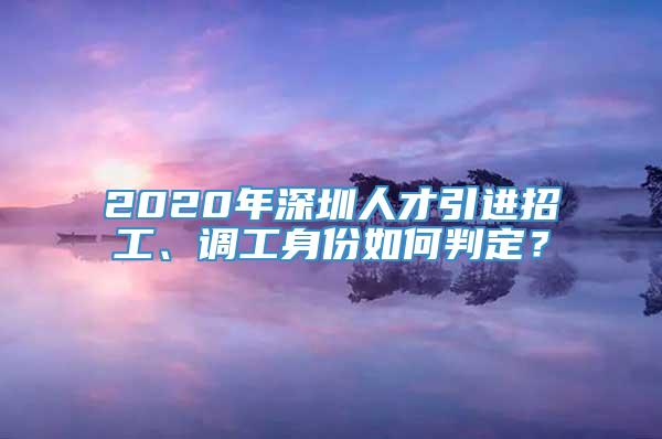 2020年深圳人才引进招工、调工身份如何判定？