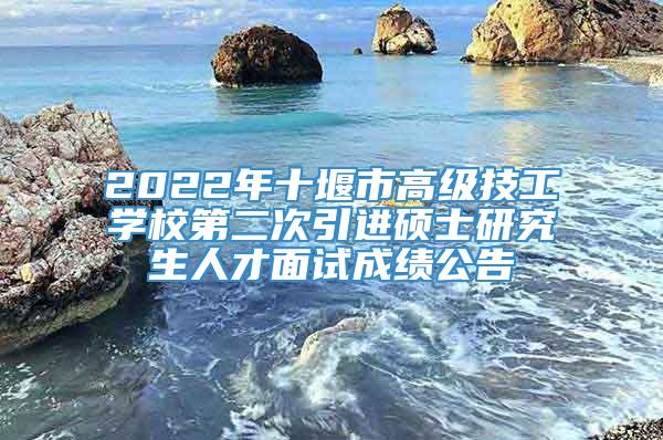 2022年十堰市高级技工学校第二次引进硕士研究生人才面试成绩公告