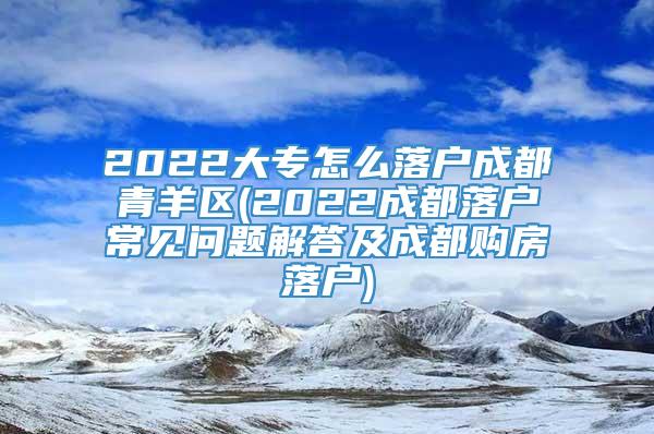 2022大专怎么落户成都青羊区(2022成都落户常见问题解答及成都购房落户)