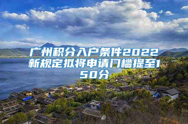 广州积分入户条件2022新规定拟将申请门槛提至150分