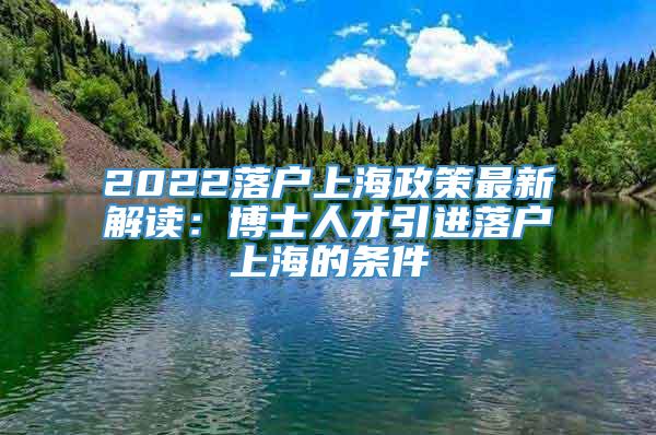 2022落户上海政策最新解读：博士人才引进落户上海的条件