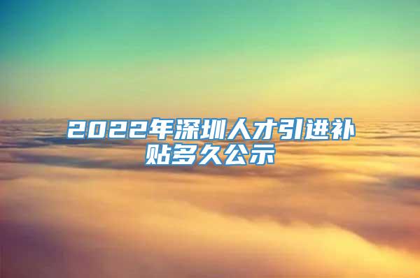 2022年深圳人才引进补贴多久公示