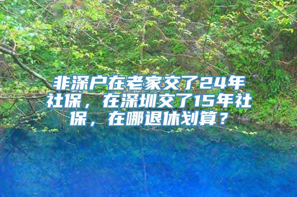 非深户在老家交了24年社保，在深圳交了15年社保，在哪退休划算？