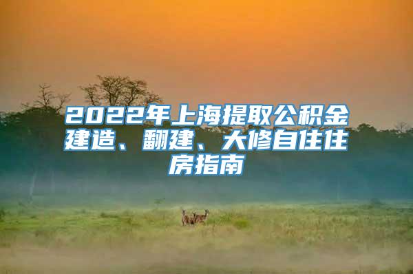 2022年上海提取公积金建造、翻建、大修自住住房指南