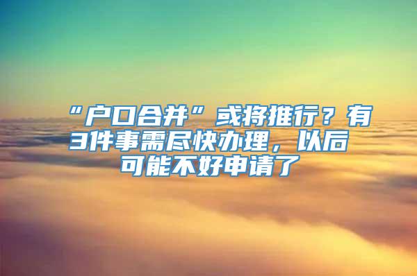 “户口合并”或将推行？有3件事需尽快办理，以后可能不好申请了