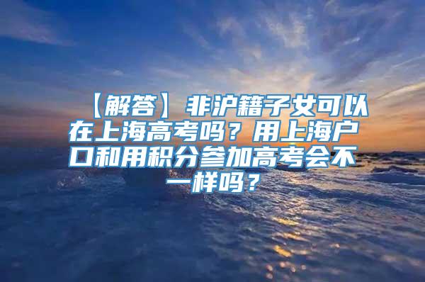 【解答】非沪籍子女可以在上海高考吗？用上海户口和用积分参加高考会不一样吗？