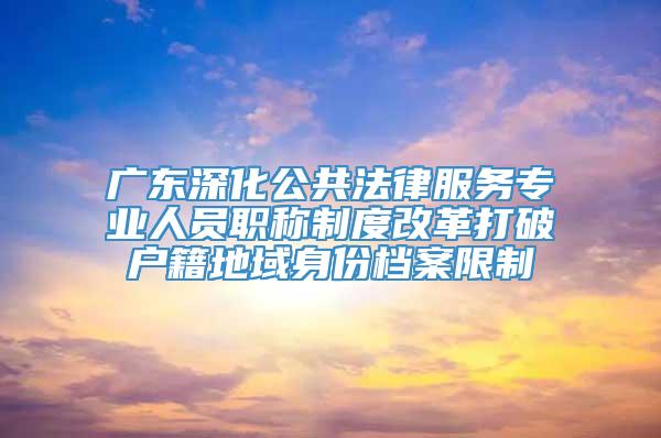 广东深化公共法律服务专业人员职称制度改革打破户籍地域身份档案限制