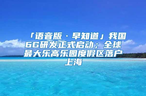 「语音版·早知道」我国6G研发正式启动；全球最大乐高乐园度假区落户上海