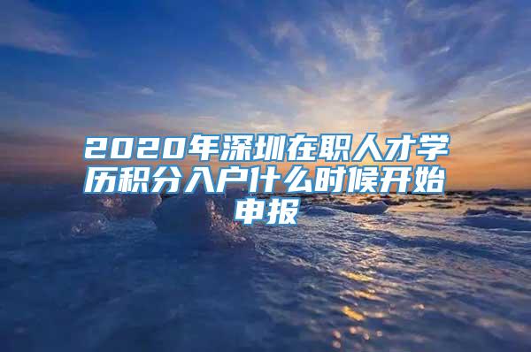 2020年深圳在职人才学历积分入户什么时候开始申报