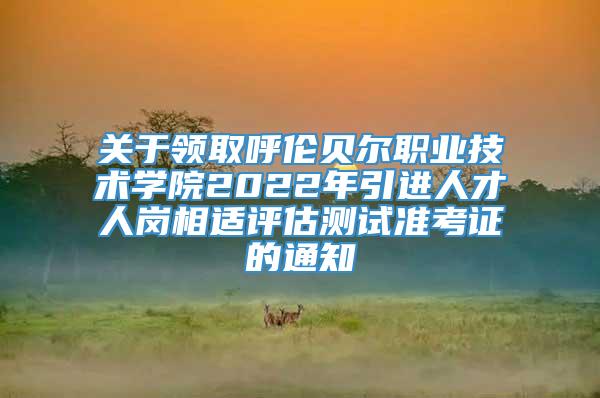 关于领取呼伦贝尔职业技术学院2022年引进人才人岗相适评估测试准考证的通知