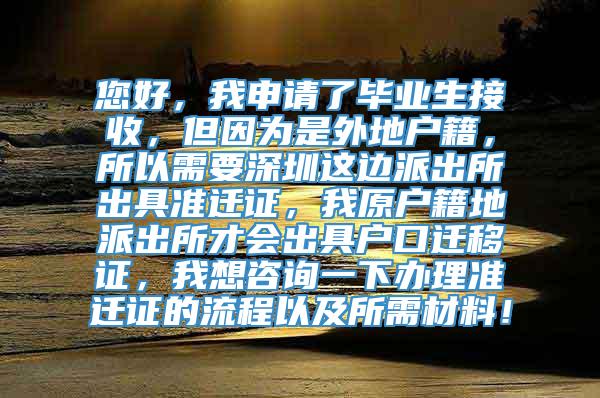 您好，我申请了毕业生接收，但因为是外地户籍，所以需要深圳这边派出所出具准迁证，我原户籍地派出所才会出具户口迁移证，我想咨询一下办理准迁证的流程以及所需材料！