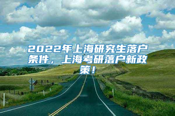 2022年上海研究生落户条件，上海考研落户新政策！