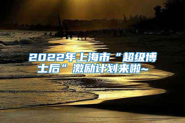 2022年上海市“超级博士后”激励计划来啦~