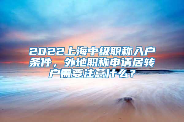 2022上海中级职称入户条件，外地职称申请居转户需要注意什么？