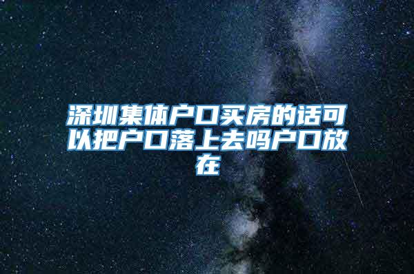 深圳集体户口买房的话可以把户口落上去吗户口放在