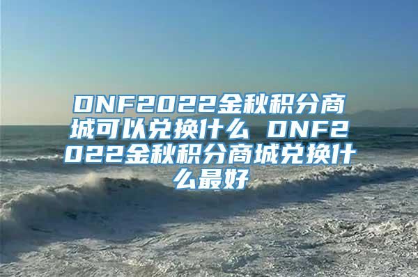 DNF2022金秋积分商城可以兑换什么 DNF2022金秋积分商城兑换什么最好