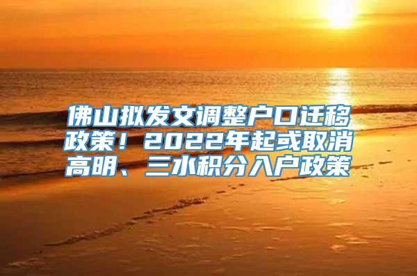 佛山拟发文调整户口迁移政策！2022年起或取消高明、三水积分入户政策