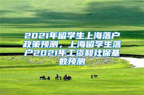 2021年留学生上海落户政策预测，上海留学生落户2021年工资和社保基数预测