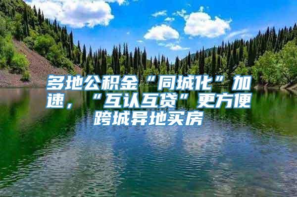 多地公积金“同城化”加速，“互认互贷”更方便跨城异地买房