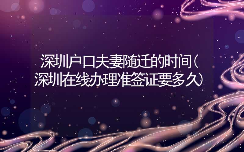 深圳户口夫妻随迁的时间(深圳在线办理准签证要多久)