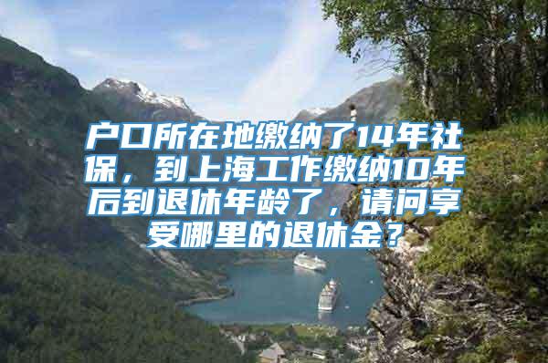 户口所在地缴纳了14年社保，到上海工作缴纳10年后到退休年龄了，请问享受哪里的退休金？