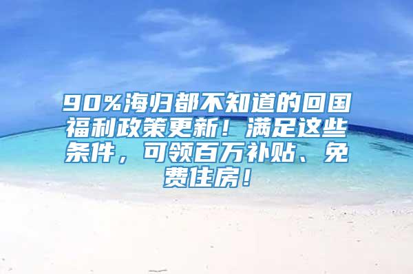 90%海归都不知道的回国福利政策更新！满足这些条件，可领百万补贴、免费住房！