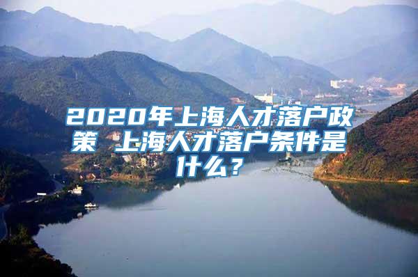 2020年上海人才落户政策 上海人才落户条件是什么？