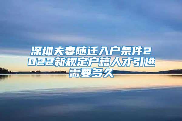 深圳夫妻随迁入户条件2022新规定户籍人才引进需要多久