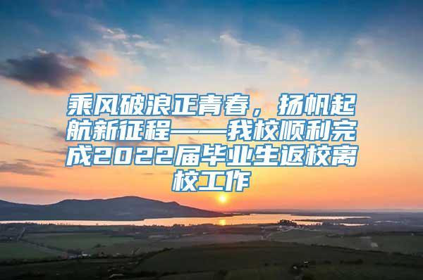 乘风破浪正青春，扬帆起航新征程——我校顺利完成2022届毕业生返校离校工作