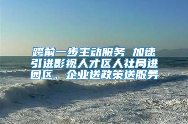 跨前一步主动服务 加速引进影视人才区人社局进园区、企业送政策送服务