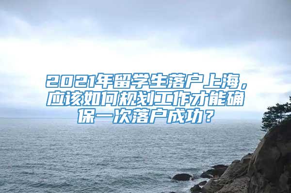 2021年留学生落户上海，应该如何规划工作才能确保一次落户成功？