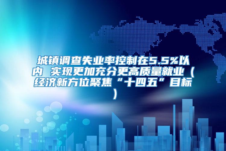 城镇调查失业率控制在5.5%以内 实现更加充分更高质量就业（经济新方位聚焦“十四五”目标）