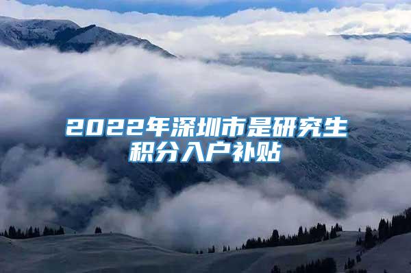 2022年深圳市是研究生积分入户补贴