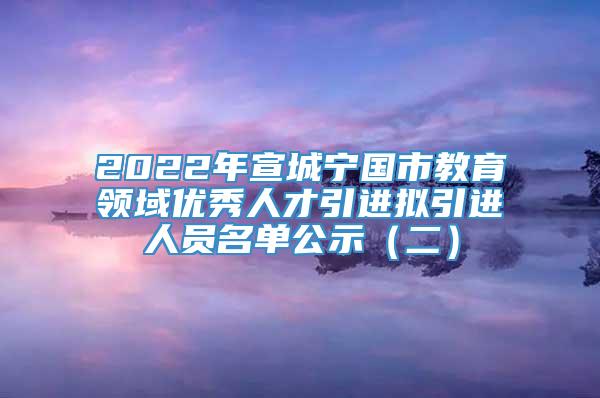 2022年宣城宁国市教育领域优秀人才引进拟引进人员名单公示（二）