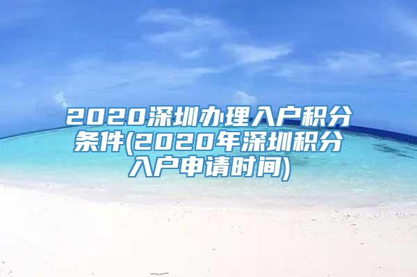 2020深圳办理入户积分条件(2020年深圳积分入户申请时间)