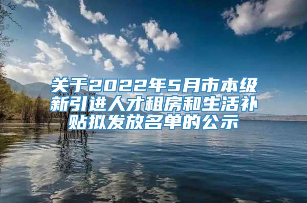 关于2022年5月市本级新引进人才租房和生活补贴拟发放名单的公示