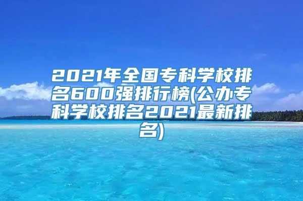 2021年全国专科学校排名600强排行榜(公办专科学校排名2021最新排名)