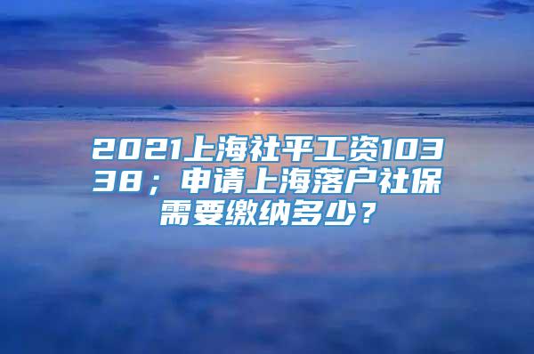 2021上海社平工资10338；申请上海落户社保需要缴纳多少？