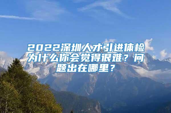 2022深圳人才引进体检为什么你会觉得很难？问题出在哪里？