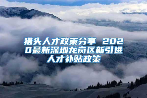 猎头人才政策分享 2020最新深圳龙岗区新引进人才补贴政策