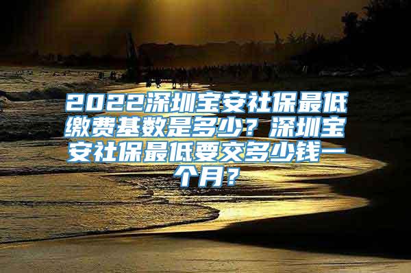 2022深圳宝安社保最低缴费基数是多少？深圳宝安社保最低要交多少钱一个月？