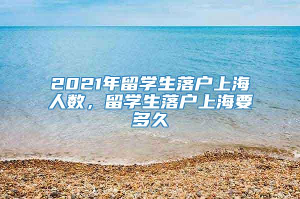 2021年留学生落户上海人数，留学生落户上海要多久