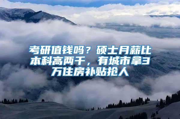 考研值钱吗？硕士月薪比本科高两千，有城市拿3万住房补贴抢人